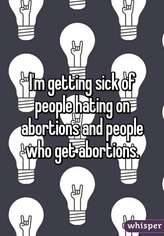I'm getting sick of people hating on abortions and people who get abortions.