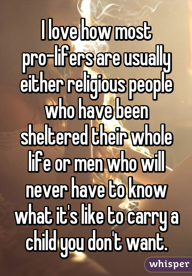 I love how most pro-lifers are usually either religious people who have been sheltered their whole life or men who will never have to know what it's like to carry a child you don't want.