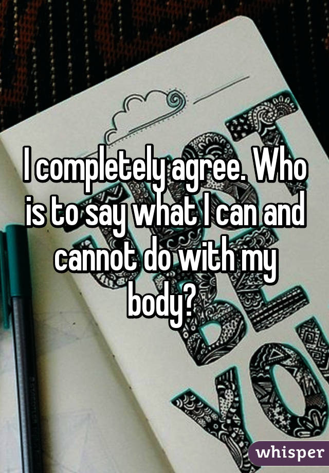 I completely agree. Who is to say what I can and cannot do with my body? 