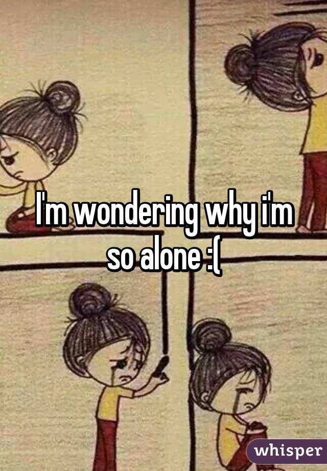 I'm wondering why i'm so alone :(