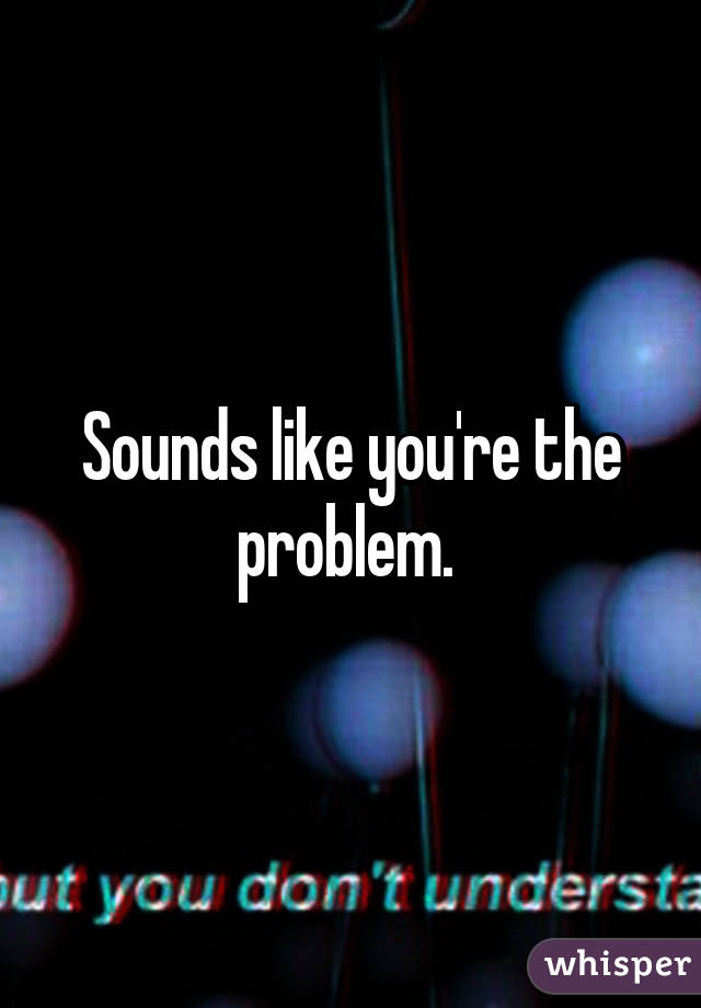 Sounds like you're the problem. 