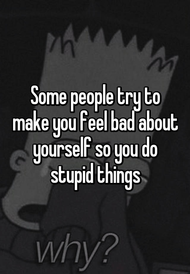 some-people-try-to-make-you-feel-bad-about-yourself-so-you-do-stupid-things