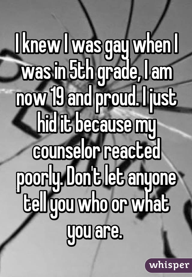 I knew I was gay when I was in 5th grade, I am now 19 and proud. I just hid it because my counselor reacted poorly. Don't let anyone tell you who or what you are. 
