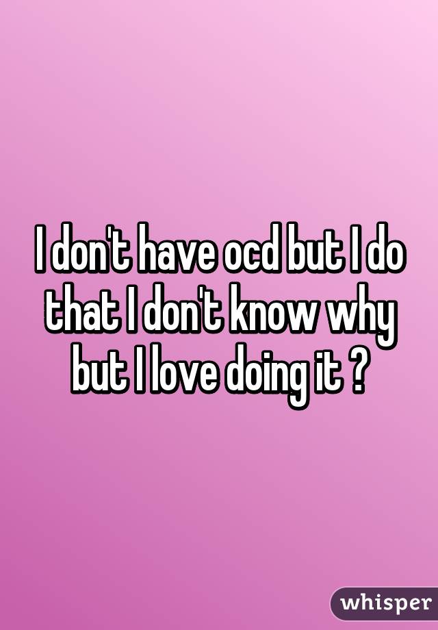 I don't have ocd but I do that I don't know why but I love doing it ðŸ˜Š