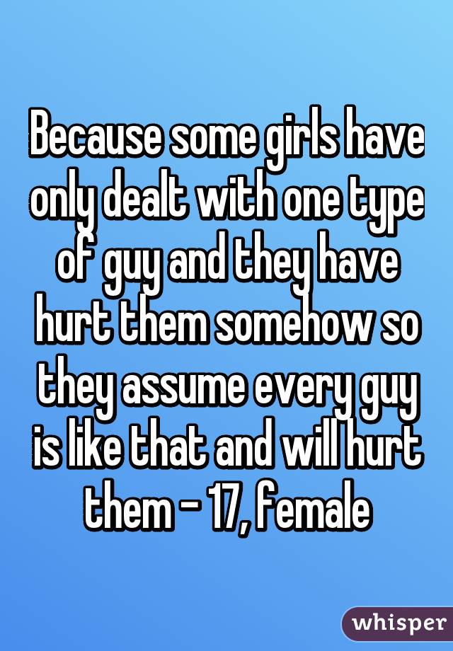 Because some girls have only dealt with one type of guy and they have hurt them somehow so they assume every guy is like that and will hurt them - 17, female
