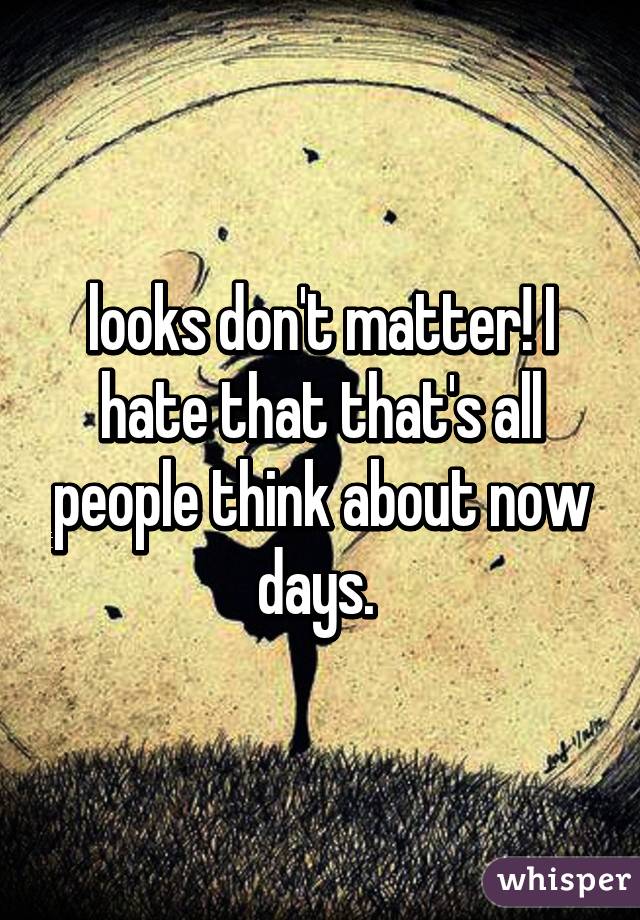 looks don't matter! I hate that that's all people think about now days. 