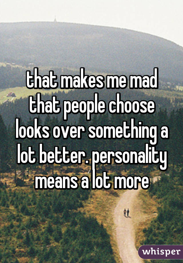 that makes me mad that people choose looks over something a lot better. personality means a lot more