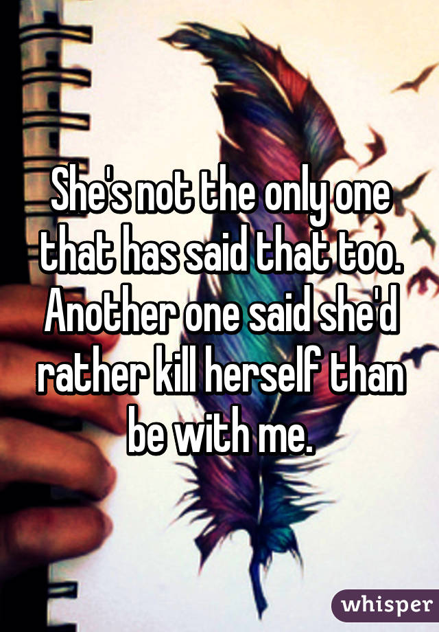 She's not the only one that has said that too. Another one said she'd rather kill herself than be with me.