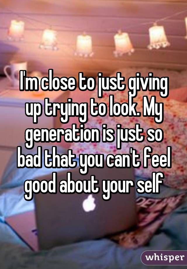 I'm close to just giving up trying to look. My generation is just so bad that you can't feel good about your self