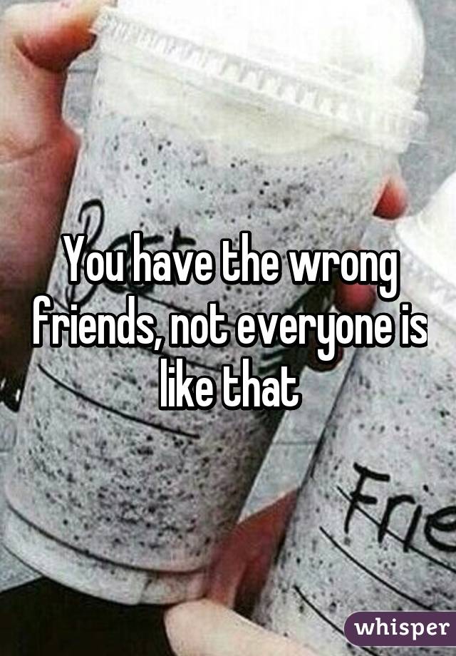 You have the wrong friends, not everyone is like that