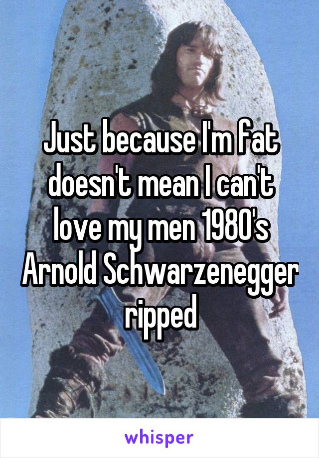 Just because I'm fat doesn't mean I can't love my men 1980's Arnold Schwarzenegger ripped