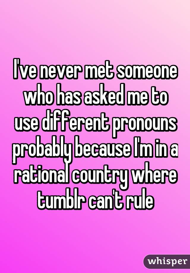 I've never met someone who has asked me to use different pronouns probably because I'm in a rational country where tumblr can't rule