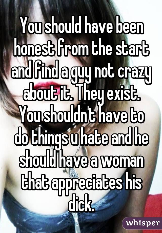 You should have been honest from the start and find a guy not crazy about it. They exist. You shouldn't have to do things u hate and he should have a woman that appreciates his dick.