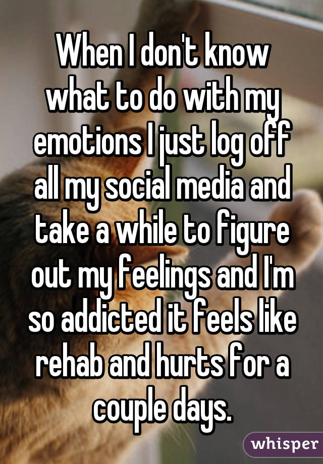 When I don't know what to do with my emotions I just log off all my social media and take a while to figure out my feelings and I'm so addicted it feels like rehab and hurts for a couple days.