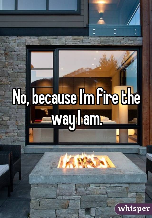 No, because I'm fire the way I am.