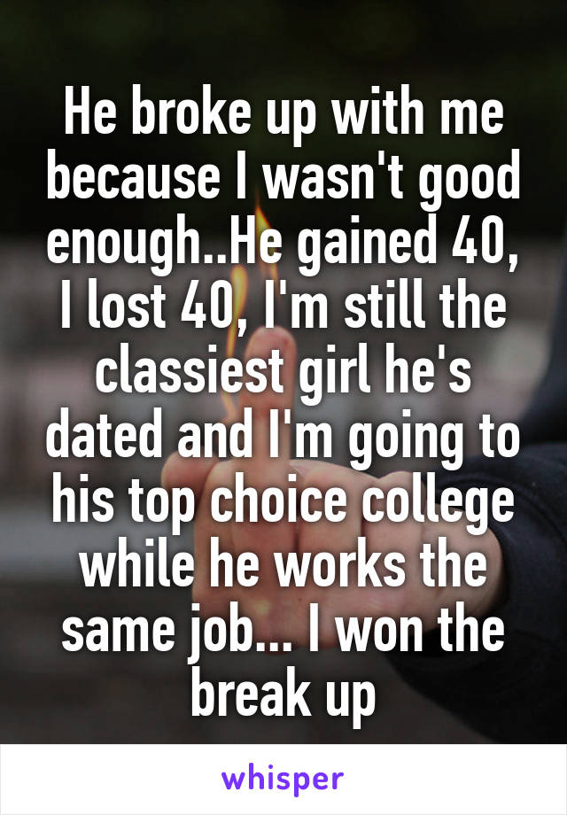 He broke up with me because I wasn't good enough..He gained 40, I lost 40, I'm still the classiest girl he's dated and I'm going to his top choice college while he works the same job... I won the break up