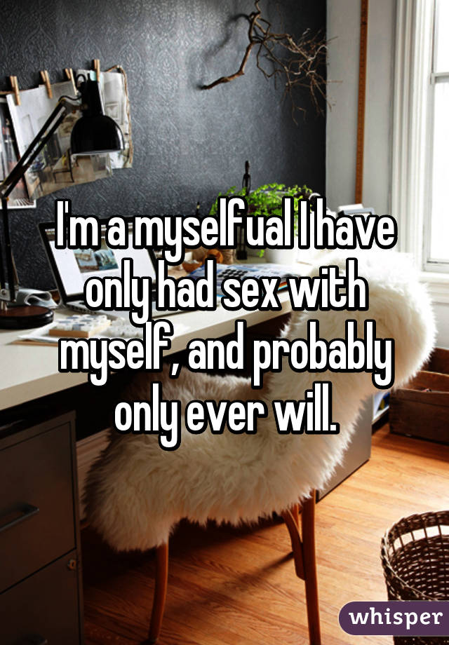 I'm a myselfual I have only had sex with myself, and probably only ever will.