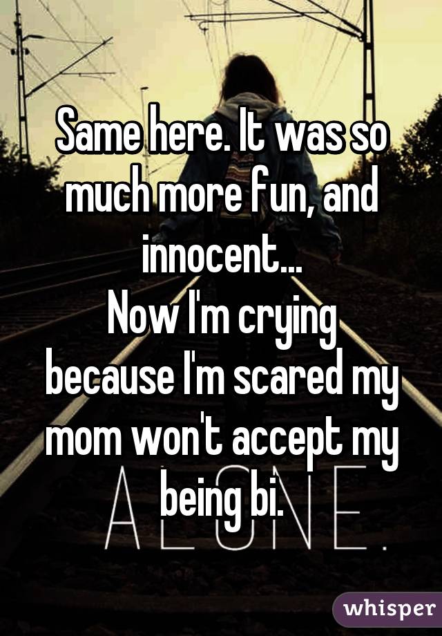 Same here. It was so much more fun, and innocent...
Now I'm crying because I'm scared my mom won't accept my being bi.