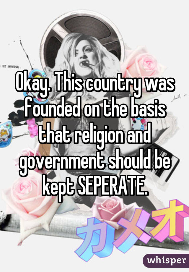 Okay. This country was founded on the basis that religion and government should be kept SEPERATE.