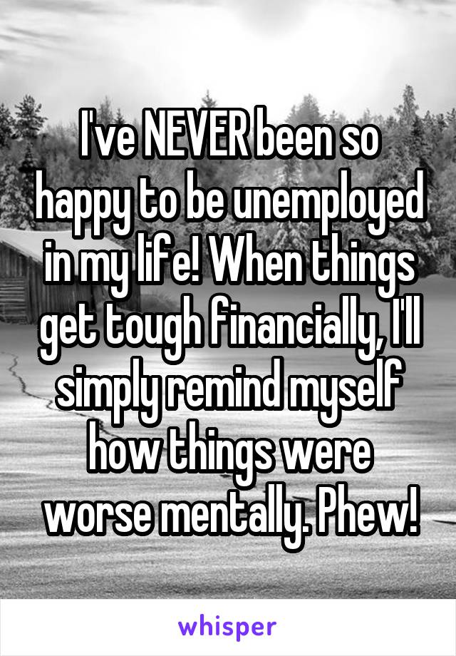 I've NEVER been so happy to be unemployed in my life! When things get tough financially, I'll simply remind myself how things were worse mentally. Phew!