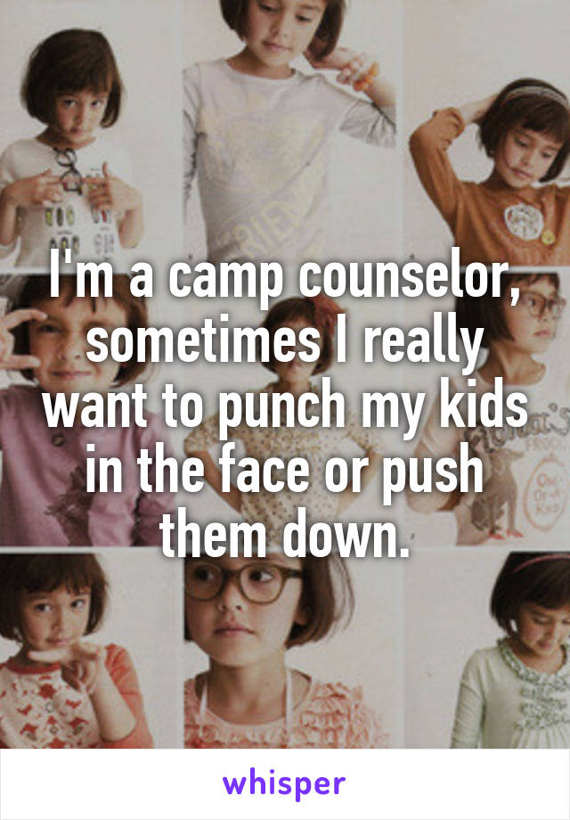I'm a camp counselor, sometimes I really want to punch my kids in the face or push them down.