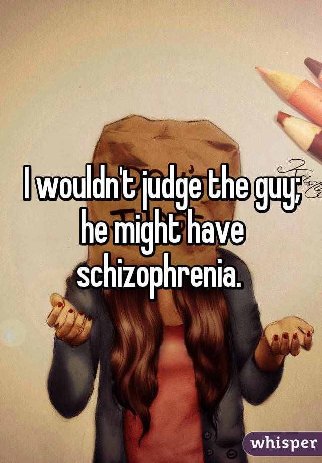 I wouldn't judge the guy; he might have schizophrenia. 