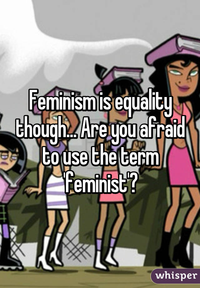 Feminism is equality though... Are you afraid to use the term 'feminist'?
