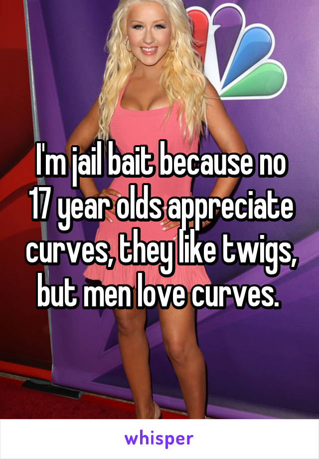 I'm jail bait because no 17 year olds appreciate curves, they like twigs, but men love curves. 