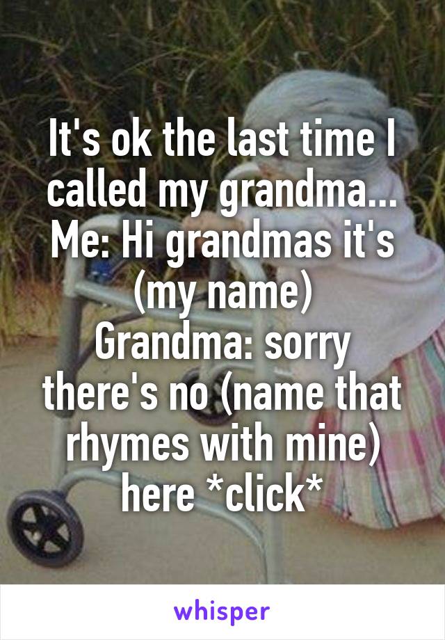 It's ok the last time I called my grandma...
Me: Hi grandmas it's (my name)
Grandma: sorry there's no (name that rhymes with mine) here *click*