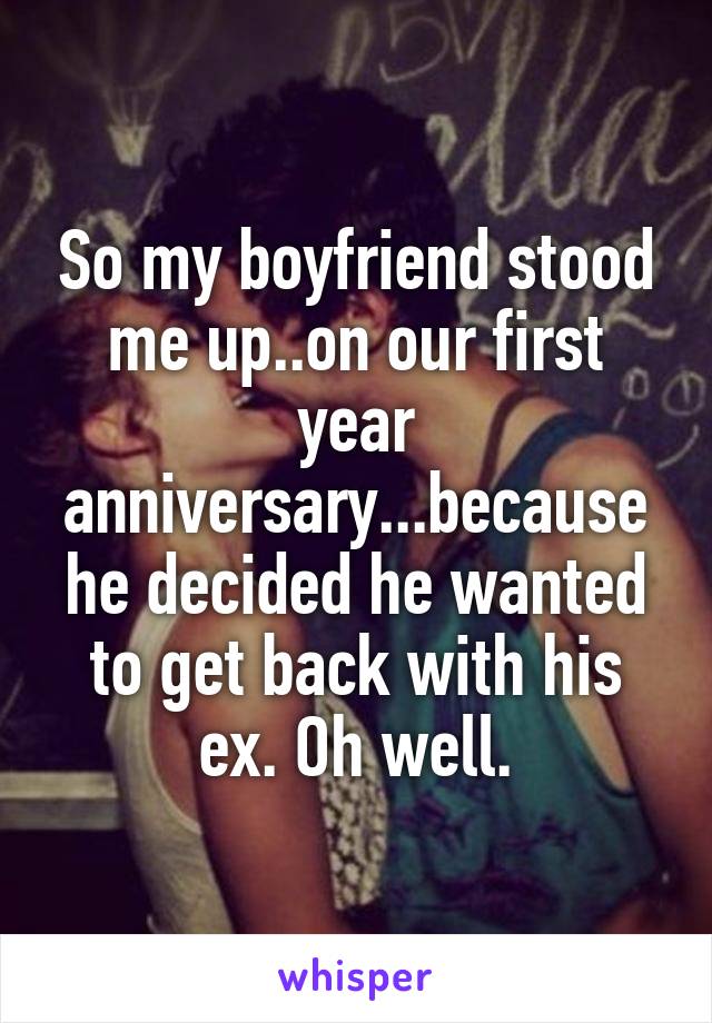 So my boyfriend stood me up..on our first year anniversary...because he decided he wanted to get back with his ex. Oh well.
