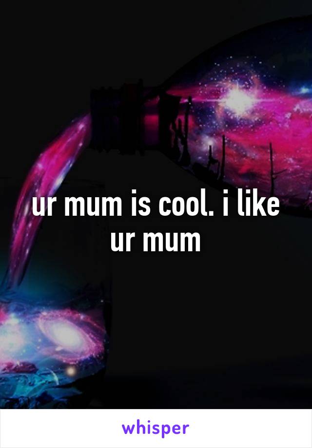ur mum is cool. i like ur mum