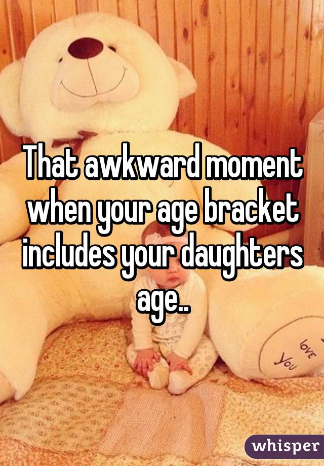 That awkward moment when your age bracket includes your daughters age..