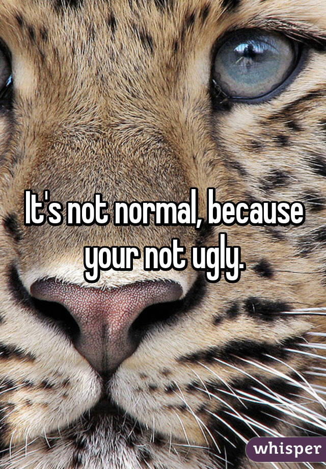 It's not normal, because your not ugly.