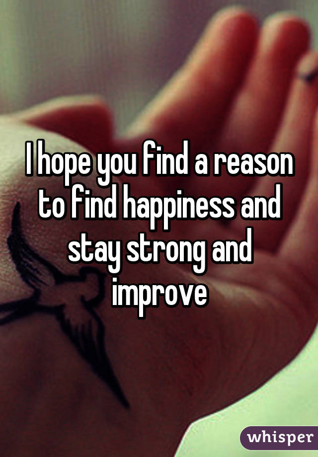 I hope you find a reason to find happiness and stay strong and improve