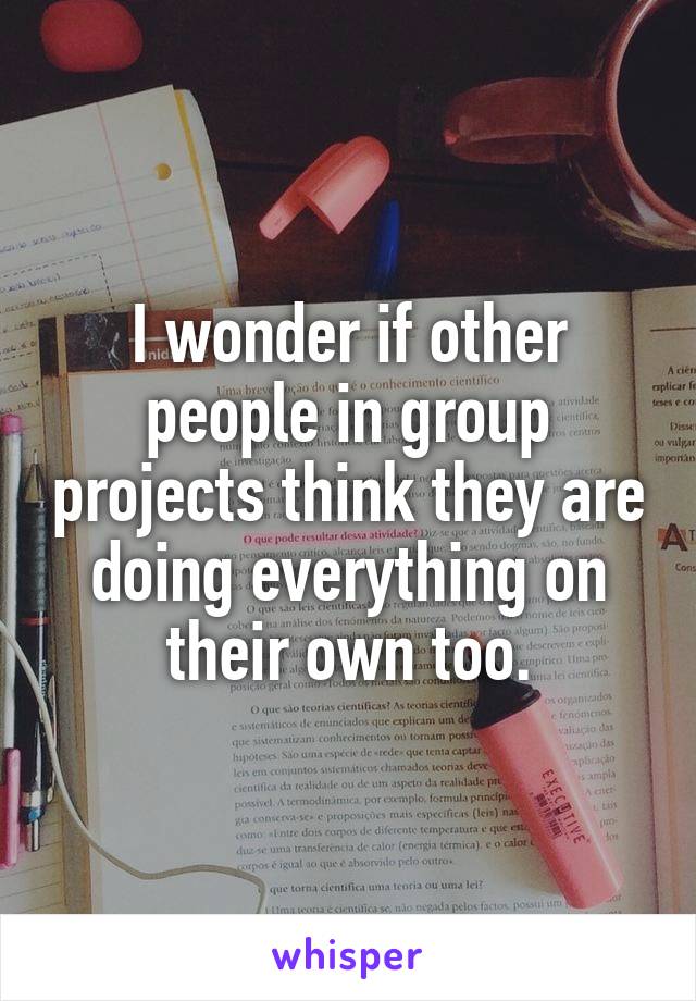 I wonder if other people in group projects think they are doing everything on their own too.
