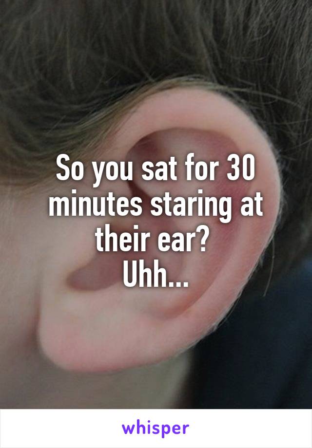 So you sat for 30 minutes staring at their ear? 
Uhh...