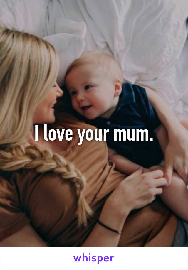 I love your mum.
