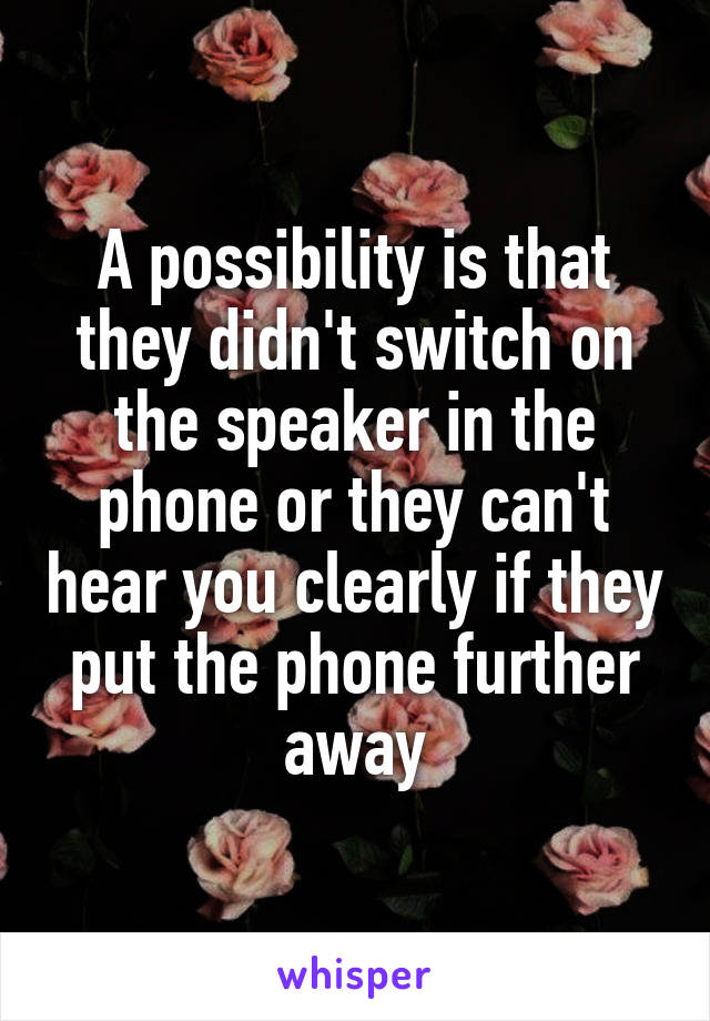 A possibility is that they didn't switch on the speaker in the phone or they can't hear you clearly if they put the phone further away