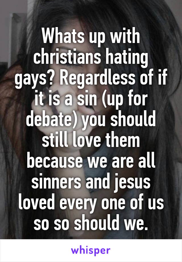 Whats up with christians hating gays? Regardless of if it is a sin (up for debate) you should still love them because we are all sinners and jesus loved every one of us so so should we.