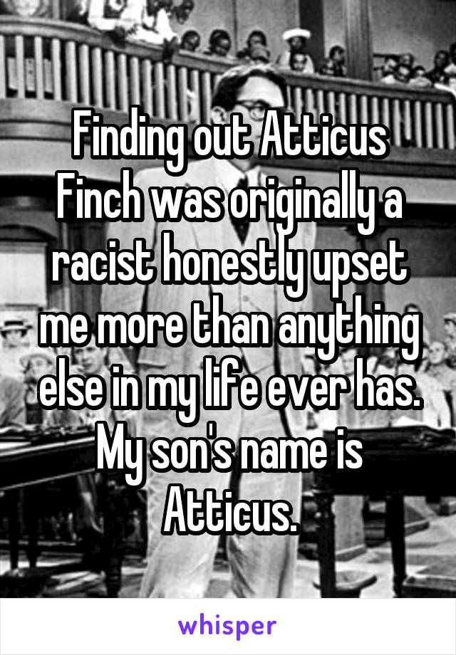 Finding out Atticus Finch was originally a racist honestly upset me more than anything else in my life ever has. My son's name is Atticus.