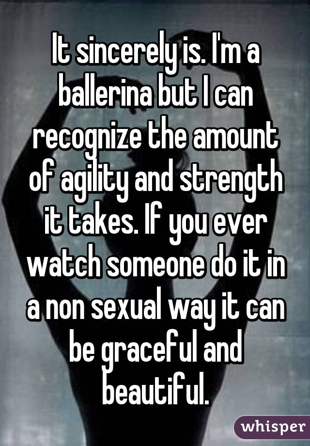 It sincerely is. I'm a ballerina but I can recognize the amount of agility and strength it takes. If you ever watch someone do it in a non sexual way it can be graceful and beautiful.
