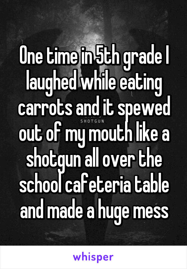 One time in 5th grade I laughed while eating carrots and it spewed out of my mouth like a shotgun all over the school cafeteria table and made a huge mess