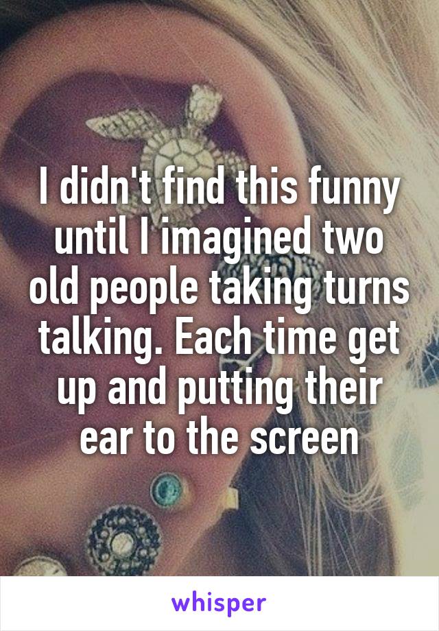 I didn't find this funny until I imagined two old people taking turns talking. Each time get up and putting their ear to the screen