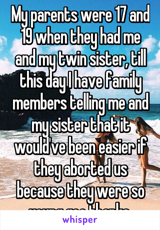 My parents were 17 and 19 when they had me and my twin sister, till this day I have family members telling me and my sister that it would've been easier if they aborted us because they were so young gee thanks 