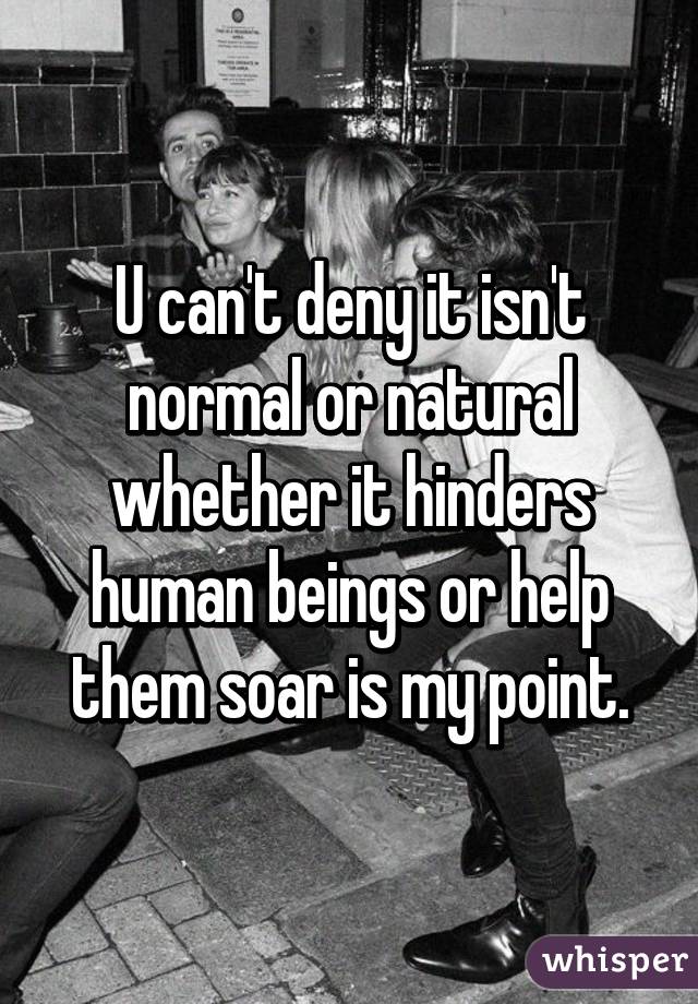 U can't deny it isn't normal or natural whether it hinders human beings or help them soar is my point.