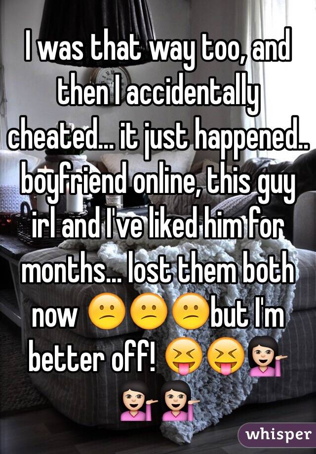 I was that way too, and then I accidentally cheated... it just happened.. boyfriend online, this guy irl and I've liked him for months... lost them both now 😕😕😕but I'm better off! 😝😝💁🏻💁🏻💁🏻