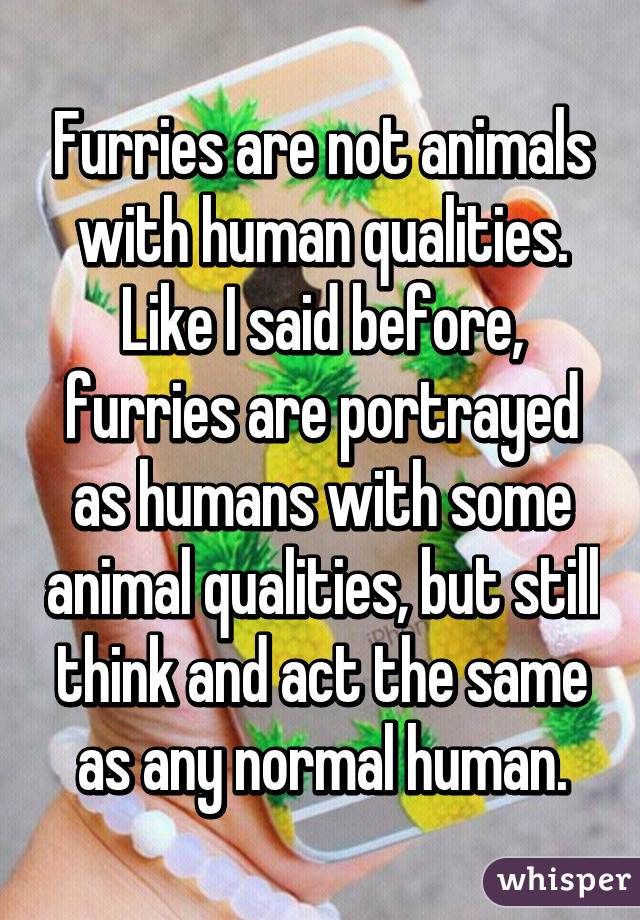 Furries are not animals with human qualities. Like I said before, furries are portrayed as humans with some animal qualities, but still think and act the same as any normal human.