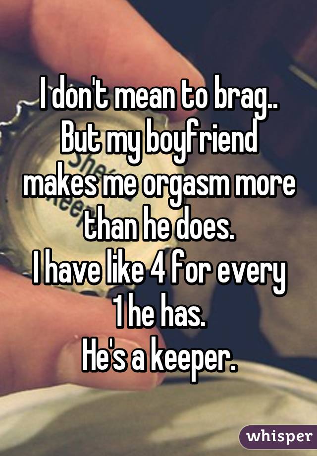 I don't mean to brag..
But my boyfriend makes me orgasm more than he does.
I have like 4 for every 1 he has.
He's a keeper.