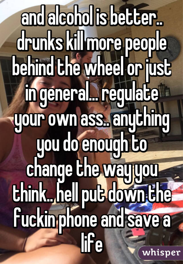and alcohol is better.. drunks kill more people behind the wheel or just in general... regulate your own ass.. anything you do enough to change the way you think.. hell put down the fuckin phone and save a life