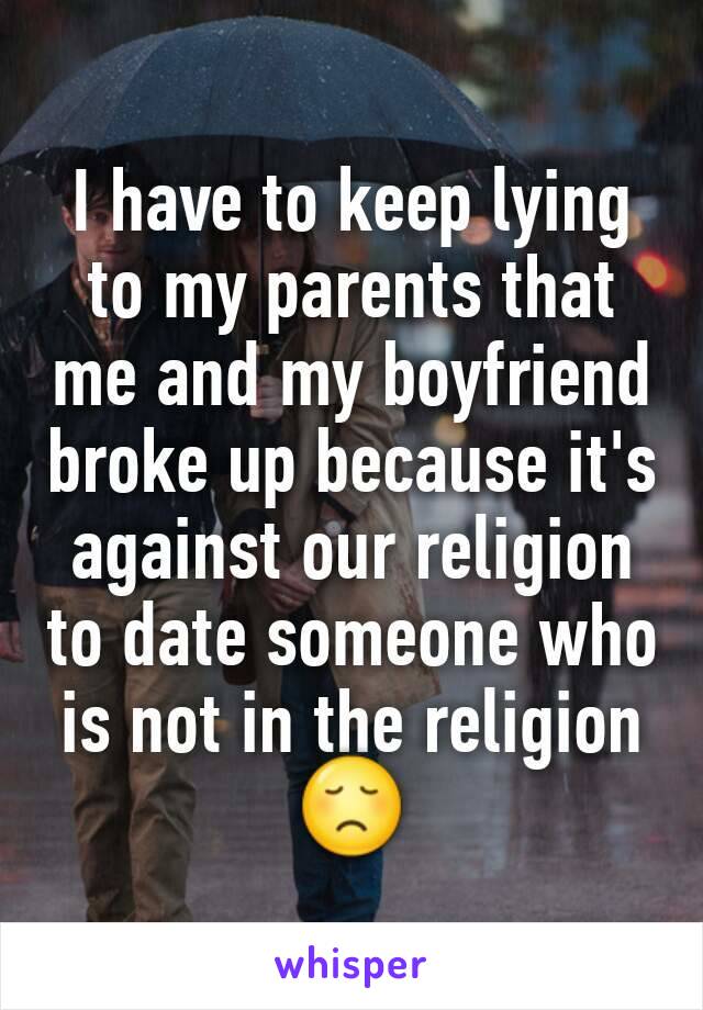 I have to keep lying to my parents that me and my boyfriend broke up because it's against our religion to date someone who is not in the religion 😞